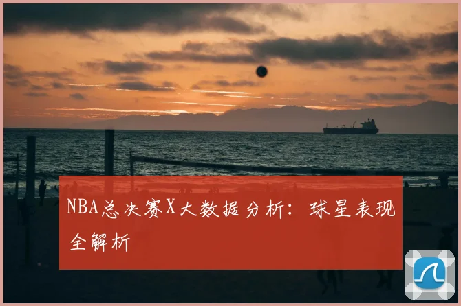 NBA总决赛X大数据分析：球星表现全解析