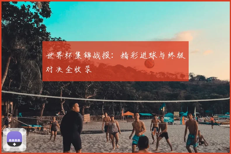 世界杯集锦战报：精彩进球与终极对决全收录