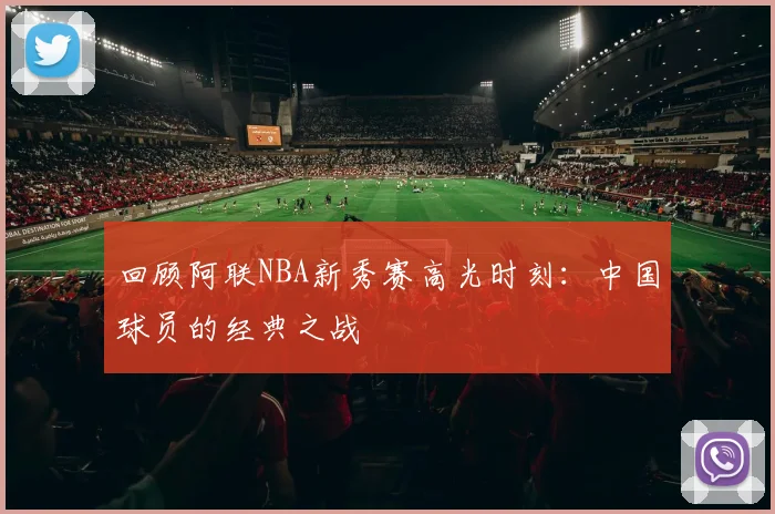回顾阿联NBA新秀赛高光时刻：中国球员的经典之战