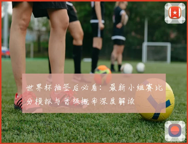 世界杯抽签后必看：最新小组赛比分模拟与晋级概率深度解读
