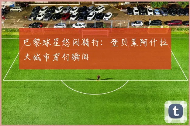 巴黎球星悠闲骑行：登贝莱阿什拉夫城市穿行瞬间