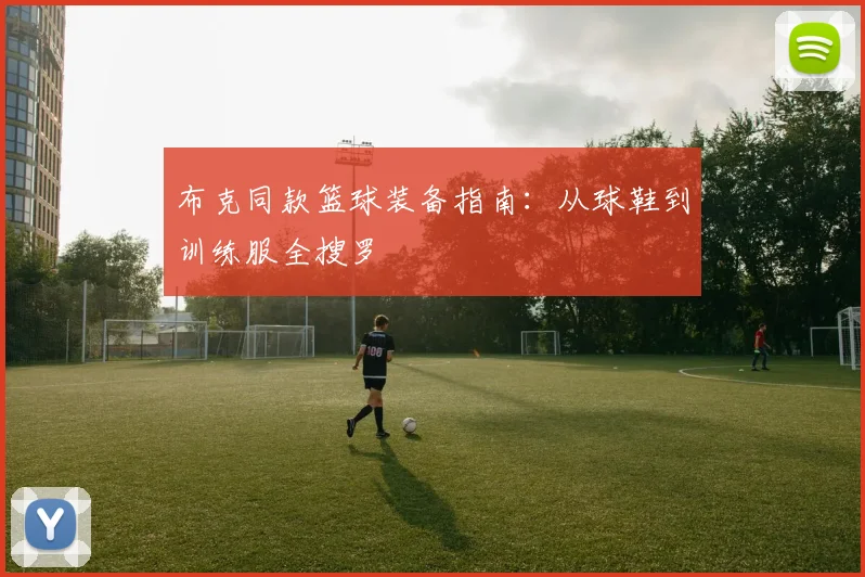 布克同款篮球装备指南：从球鞋到训练服全搜罗