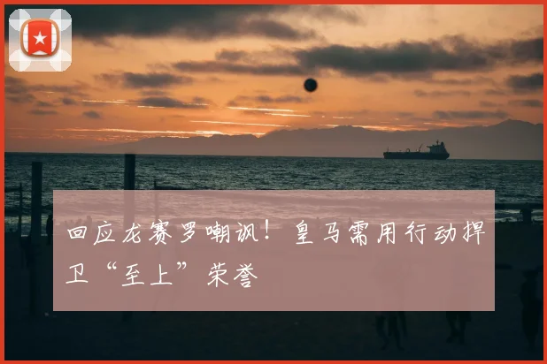 回应龙赛罗嘲讽！皇马需用行动捍卫“至上”荣誉