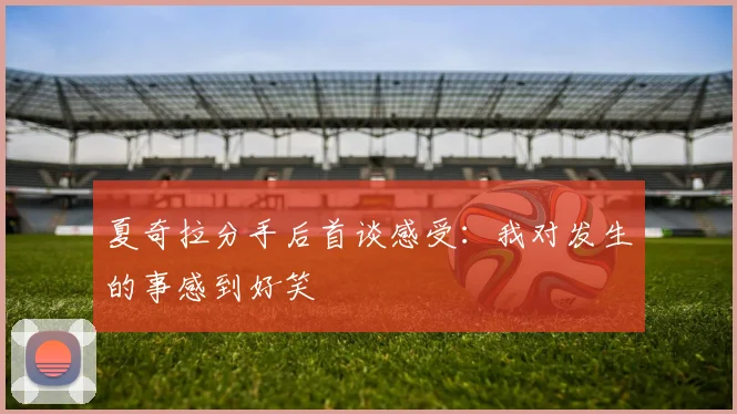 夏奇拉分手后首谈感受：我对发生的事感到好笑