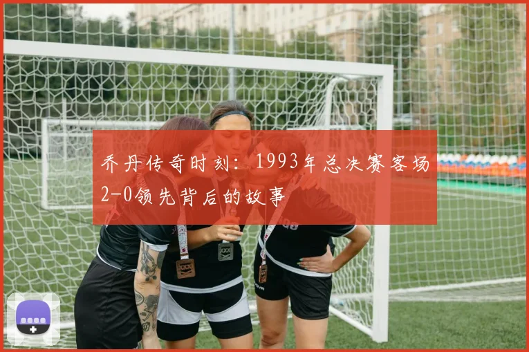 乔丹传奇时刻：1993年总决赛客场2-0领先背后的故事