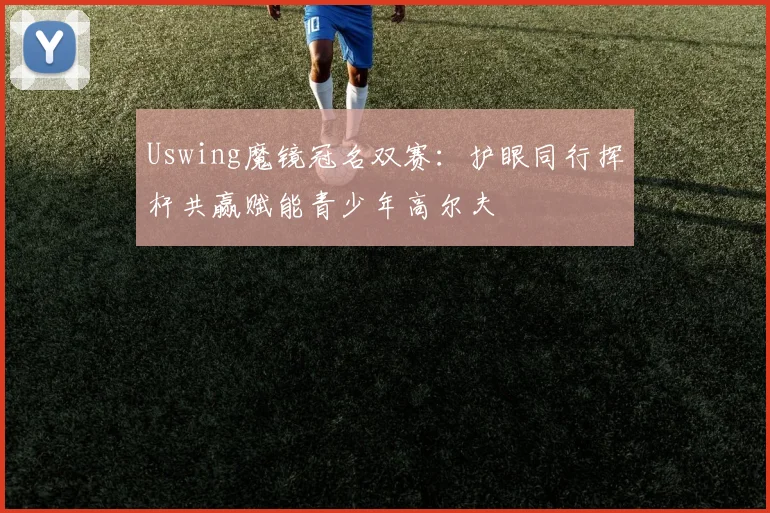 Uswing魔镜冠名双赛：护眼同行挥杆共赢赋能青少年高尔夫
