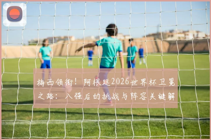 梅西领衔！阿根廷2026世界杯卫冕之路：八强后的挑战与阵容关键解析