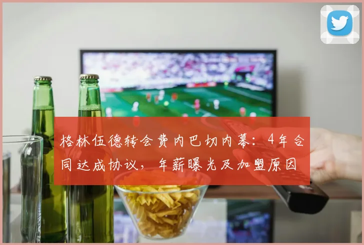 格林伍德转会费内巴切内幕：4年合同达成协议，年薪曝光及加盟原因深度解读（2026）