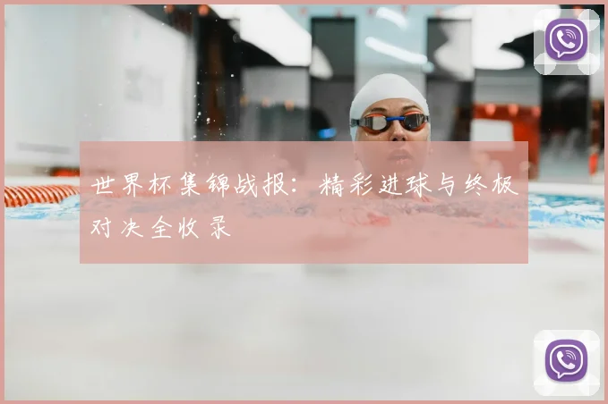 世界杯集锦战报：精彩进球与终极对决全收录