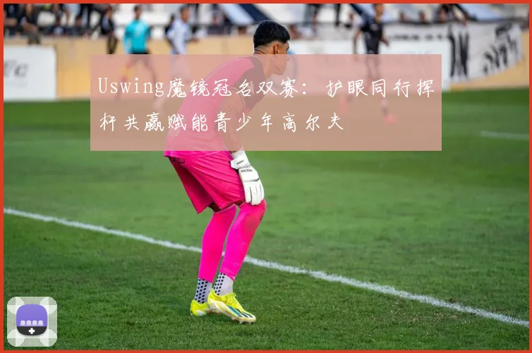 Uswing魔镜冠名双赛：护眼同行挥杆共赢赋能青少年高尔夫
