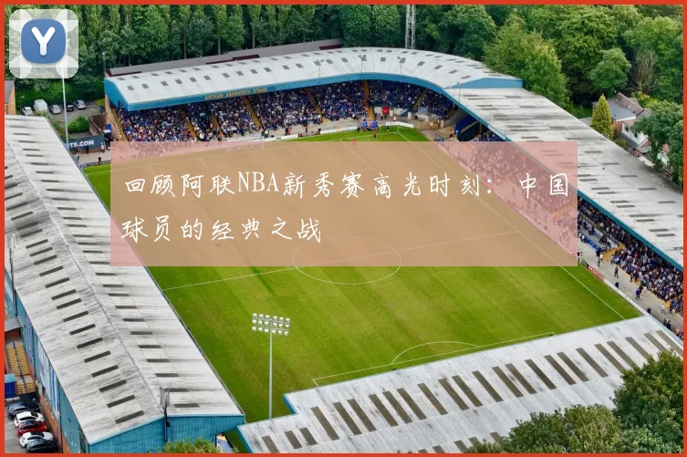 回顾阿联NBA新秀赛高光时刻：中国球员的经典之战